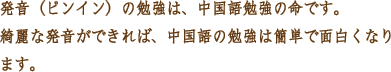 発音（ピンイン）の勉強は、中国語勉強の命です。綺麗な発音ができれば、中国語の勉強は簡単で面白くなります。