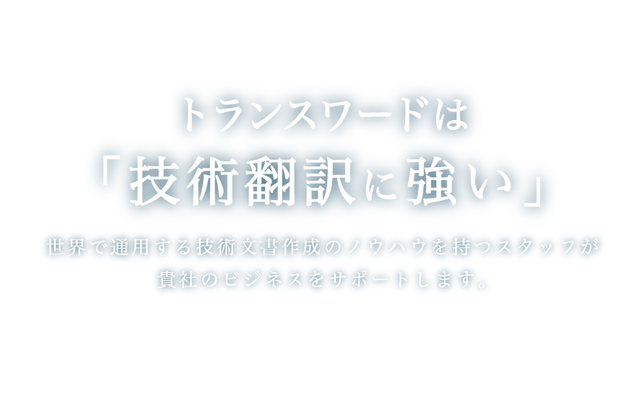 トランスワードは「技術翻訳に強い」世界で通用する技術文書作成のノウハウを持つスタッフが貴社のビジネスをサポートします。